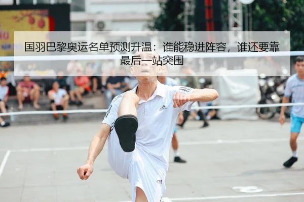 国羽巴黎奥运名单预测升温：谁能稳进阵容，谁还要靠最后一站突围