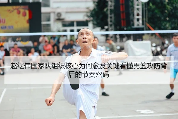 赵继伟国家队组织核心为何愈发关键看懂男篮攻防背后的节奏密码